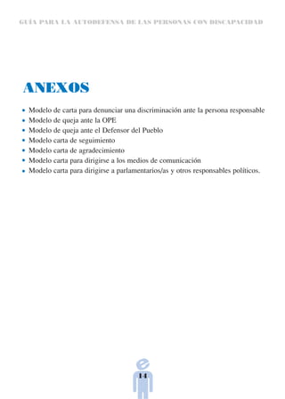 GUÍA PARA LA AUTODEFENSA DE LAS PERSONAS CON DISCAPACIDAD




ANEXOS
  Modelo de carta para denunciar una discriminación ante la persona responsable
  Modelo de queja ante la OPE
  Modelo de queja ante el Defensor del Pueblo
  Modelo carta de seguimiento
  Modelo carta de agradecimiento
  Modelo carta para dirigirse a los medios de comunicación
  Modelo carta para dirigirse a parlamentarios/as y otros responsables políticos.




                                      14
 