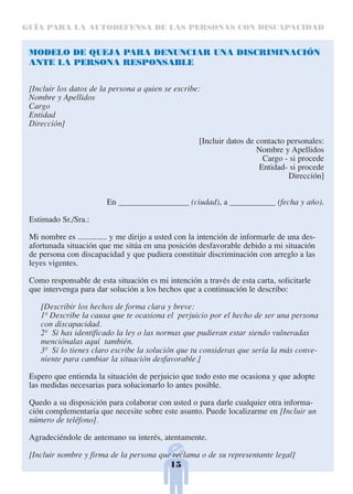GUÍA PARA LA AUTODEFENSA DE LAS PERSONAS CON DISCAPACIDAD


 MODELO DE QUEJA PARA DENUNCIAR UNA DISCRIMINACIÓN
 ANTE LA PERSONA RESPONSABLE


 [Incluir los datos de la persona a quien se escribe:
 Nombre y Apellidos
 Cargo
 Entidad
 Dirección]

                                                      [Incluir datos de contacto personales:
                                                                        Nombre y Apellidos
                                                                          Cargo - si procede
                                                                         Entidad- si procede
                                                                                 Dirección]


                         En _________________ (ciudad), a ___________ (fecha y año).

 Estimado Sr./Sra.:

 Mi nombre es .............. y me dirijo a usted con la intención de informarle de una des-
 afortunada situación que me sitúa en una posición desfavorable debido a mi situación
 de persona con discapacidad y que pudiera constituir discriminación con arreglo a las
 leyes vigentes.

 Como responsable de esta situación es mi intención a través de esta carta, solicitarle
 que intervenga para dar solución a los hechos que a continuación le describo:

    [Describir los hechos de forma clara y breve:
    1º Describe la causa que te ocasiona el perjuicio por el hecho de ser una persona
    con discapacidad.
    2º Si has identificado la ley o las normas que pudieran estar siendo vulneradas
    menciónalas aquí también.
    3º Si lo tienes claro escribe la solución que tu consideras que sería la más conve-
    niente para cambiar la situación desfavorable.]

 Espero que entienda la situación de perjuicio que todo esto me ocasiona y que adopte
 las medidas necesarias para solucionarlo lo antes posible.

 Quedo a su disposición para colaborar con usted o para darle cualquier otra informa-
 ción complementaria que necesite sobre este asunto. Puede localizarme en [Incluir un
 número de teléfono].

 Agradeciéndole de antemano su interés, atentamente.

 [Incluir nombre y firma de la persona que reclama o de su representante legal]
                                          15
 
