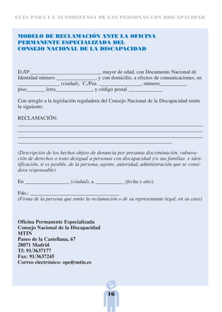 GUÍA PARA LA AUTODEFENSA DE LAS PERSONAS CON DISCAPACIDAD



MODELO DE RECLAMACIÓN ANTE LA OFICINA
PERMANENTE ESPECIALIZADA DEL
CONSEJO NACIONAL DE LA DISCAPACIDAD



D./Dª___________________________, mayor de edad, con Documento Nacional de
Identidad número _______________, y con domicilio, a efectos de comunicaciones, en
________________ (ciudad), C./Pza. ________________, número__________,
piso_______ letra______________, y código postal _____________

Con arreglo a la legislación reguladora del Consejo Nacional de la Discapacidad emite
la siguiente:

RECLAMACIÓN:
_______________________________________________________________________
_______________________________________________________________________
_______________________________________________________________________
___________________________________________________________

(Descripción de los hechos objeto de denuncia por presunta discriminación, vulnera-
ción de derechos o trato desigual a personas con discapacidad y/o sus familias e iden-
tificación, si es posible, de la persona, agente, autoridad, administración que se consi-
dera responsable)

En _________________ (ciudad), a ___________ (fecha y año).

Fdo.: __________________________________
(Firma de la persona que emite la reclamación o de su representante legal, en su caso)



Oficina Permanente Especializada
Consejo Nacional de la Discapacidad
MTIN
Paseo de la Castellana, 67
28071 Madrid
Tf: 91/3637177
Fax: 91/3637245
Correo electrónico: ope@mtin.es




                                           16
 
