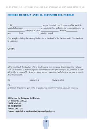 GUÍA PARA LA AUTODEFENSA DE LAS PERSONAS CON DISCAPACIDAD



 MODELO DE QUEJA ANTE EL DEFENSOR DEL PUEBLO



 D./Dª___________________________, mayor de edad, con Documento Nacional de
 Identidad número _______________, y con domicilio, a efectos de comunicaciones, en
 ________________ (ciudad), C./Pza. ________________, número__________,
 piso_______ letra______________, y código postal _____________

 Con arreglo a la legislación reguladora de la Institución del Defensor del Pueblo eleva
 la siguiente:


 QUEJA:

 _______________________________________________________________________
 _______________________________________________________________________
 _______________________________________________________________________
 ___________________________________________________________

 (Descripción de los hechos objeto de denuncia por presunta discriminación, vulnera-
 ción de derechos o trato desigual a personas con discapacidad y/o sus familias e iden-
 tificación, si es posible, de la persona, agente, autoridad, administración que se consi-
 dera responsable)

 En _________________ (ciudad), a ___________ (fecha y año).

 Fdo.: __________________________________
 (Firma de la persona que emite la queja o de su representante legal, en su caso)



 Al Excmo. Sr. Defensor del Pueblo
 C/. Eduardo Dato, 31
 28071 Madrid
 Tf: 91/4327900
 Fax: 91/3081158
 Correo electrónico: registro@defensordelpueblo.es



                                           17
 