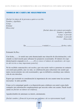 GUÍA PARA LA AUTODEFENSA DE LAS PERSONAS CON DISCAPACIDAD



MODELO DE CARTA DE SEGUIMIENTO


[Incluir los datos de la persona a quien se escribe:
Nombre y Apellidos
Cargo
Entidad
Dirección]
                                                   [Incluir datos de contacto personales:
                                                                      Nombre y Apellidos
                                                                       Cargo -si procede
                                                                     Entidad - si procede
                                                                               Dirección]


                        En _________________ (ciudad), a ___________ (fecha y año).


Estimado Sr./Sra.:

Con fecha...........le remití una carta denunciando una situación de discriminación y soli-
citando su intervención para subsanar los perjuicios ocasionados. El número de expe-
diente/registro asignado es el.............[Si se conoce el número de expediente o de regis-
tro del escrito es muy importante ponerlo].

No he recibido contestación a mi escrito y por esta razón vuelvo a ponerme en contacto
con usted para pedirle, una vez más, su colaboración para solucionar este asunto que
tantos inconvenientes me está ocasionando y que en definitiva constituye una vulnera-
ción de mis derechos.

Espero que teniendo en consideración la importancia de este asunto tome las acciones
necesarias lo antes posible.

Como ya le comuniqué quedo a su disposición para colaborar con usted o para darle
cualquier otra información complementaria que necesite sobre este asunto. Puede locali-
zarme en [Incluir un número de teléfono].

Agradeciéndole de antemano su interés, atentamente.

[Incluir nombre y firma de la persona que reclama o de su representante legal]

                                            18
 