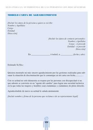 GUÍA PARA LA AUTODEFENSA DE LAS PERSONAS CON DISCAPACIDAD



 MODELO CARTA DE AGRADECIMIENTO


 [Incluir los datos de la persona a quien se escribe:
 Nombre y Apellidos
 Cargo
 Entidad
 Dirección]

                                                 [Incluir los datos de contacto personales:
                                                                        Nombre y Apellidos
                                                                         Cargo - si procede
                                                                       Entidad - si procede
                                                                                 Dirección]

                         En _________________ (ciudad), a ___________ (fecha y año).



 Estimado Sr./Sra.:


 Quisiera mostrarle mi más sincero agradecimiento por las gestiones realizadas para sub-
 sanar la situación de discriminación que le comunique en mi carta con fecha.............. .

 Con su actitud no solo demuestra su respeto por las personas con discapacidad si no
 que además se convierte en un "agente del cambio" para lograr una sociedad inclusiva
 en la que todas las mujeres y hombres sean ciudadanas y ciudadanos de pleno derecho.

 Agradeciéndole de nuevo su actitud le saluda atentamente

 [Incluir nombre y firma de la persona que reclama o de su representante legal]




                                            19
 