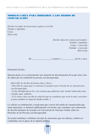 GUÍA PARA LA AUTODEFENSA DE LAS PERSONAS CON DISCAPACIDAD



MODELO CARTA PARA DIRIGIRSE A LOS MEDIOS DE
COMUNICACIÓN


[Incluir los datos de la persona a quien se escribe:
Nombre y Apellidos
Cargo
Dirección]

                                                   [Incluir datos de contacto personales:
                                                                      Nombre y Apellidos
                                                                       Cargo - si procede
                                                                     Entidad - si procede
                                                                               Dirección]


                        En _________________ (ciudad), a ___________ (fecha y año).



Estimado/a Sr./Sra.:

Quisiera poner en su conocimiento una situación de discriminación de la que estoy sien-
do objeto por mi condición de persona con discapacidad.

   [Describir los hechos de forma clara y breve:
   - Describe la causa que te ocasiona el perjuicio por el hecho de ser una persona
   con discapacidad.
   - Si has identificado la ley o las normas que pudieran estar siendo vulneradas men-
   ciónalas aquí también.
   - Si lo tienes claro escribe la solución que tu consideras que sería la más convenien-
   te para cambiar la situación desfavorable. ]

Le solicito su colaboración y ayuda para que a través del medio de comunicación que
usted representa, se denuncie públicamente este hecho, que constituye una vulneración
de derecho humanos de acuerdo a la Convención de Naciones Unidas sobre los
Derechos de las Persona con Discapacidad.

Su ayuda contribuye a eliminar este tipo de situaciones que son odiosas y deben ser
combatidas con el apoyo de la opinión pública.

                                           20
 