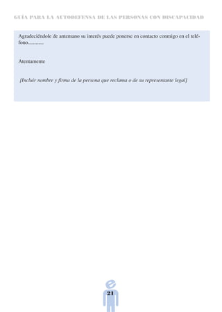 GUÍA PARA LA AUTODEFENSA DE LAS PERSONAS CON DISCAPACIDAD



 Agradeciéndole de antemano su interés puede ponerse en contacto conmigo en el telé-
 fono............


 Atentamente


 [Incluir nombre y firma de la persona que reclama o de su representante legal]




                                         21
 