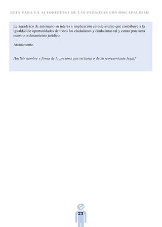 GUÍA PARA LA AUTODEFENSA DE LAS PERSONAS CON DISCAPACIDAD



 Le agradezco de antemano su interés e implicación en este asunto que contribuye a la
 igualdad de oportunidades de todos los ciudadanos y ciudadanas tal y como proclama
 nuestro ordenamiento jurídico.

 Atentamente.


 [Incluir nombre y firma de la persona que reclama o de su representante legal]




                                          23
 