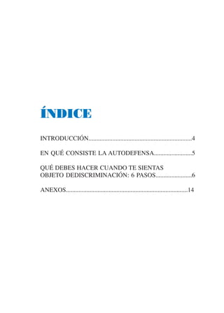 ÍNDICE
INTRODUCCIÓN.................................................................4

EN QUÉ CONSISTE LA AUTODEFENSA........................5

QUÉ DEBES HACER CUANDO TE SIENTAS
OBJETO DEDISCRIMINACIÓN: 6 PASOS.......................6

ANEXOS.............................................................................14
 