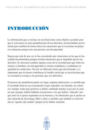 GUÍA PARA LA AUTODEFENSA DE LAS PERSONAS CON DISCAPACIDAD




 INTRODUCCIÓN

 La información que se incluye en esta Guía tiene como objetivo ayudarte para
 que te conviertas en un/a autodefensor/a de tus derechos, involucrándote activa-
 mente para cambiar de forma eficaz las situaciones que te ocasionan un perjui-
 cio solamente porque eres una persona con discapacidad.

 Seguro que más de una vez te has encontrado ante situaciones en las que te has
 sentido discriminado/a porque existían obstáculos que te impedían ejercer tus
 derechos. Es necesario cambiar algunas cosas de la sociedad para que todas las
 mujeres y hombres con discapacidad se sientan ciudadanos y ciudadanas en
 igualdad de condiciones. No por ser diferente tienen que discriminarte y es
 importante que tú mismo contribuyas al cambio social que se necesita para que
 la sociedad no excluya a las personas que son diferentes.

 El proceso de autodefensa puede ser largo, requiere dedicación y es posible que
 el resultado final no sea exactamente el que esperabas; no obstante, tus esfuer-
 zos siempre serán muy positivos y habrás cambiado muchas cosas por el cami-
 no; por ejemplo, habrás hablado con personas a las que habrás "educado" por-
 que antes ni si quiera reparaban en las barreras y los obstáculos que te ponen en
 una situación de desventaja. Ellos y ellas, es posible, que también se converti-
 rán en "agentes del cambio" porque tú los habrás instruido.




                                        4
 