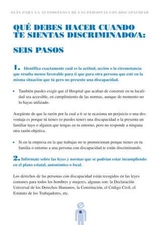 GUÍA PARA LA AUTODEFENSA DE LAS PERSONAS CON DISCAPACIDAD



 QUÉ DEBES HACER CUANDO
 TE SIENTAS DISCRIMINADO/A:

 SEIS PASOS

 1.    Identifica exactamente cuál es la actitud, acción o la circunstancia
 que resulta menos favorable para ti que para otra persona que esté en la
 misma situación que tú pero no presente una discapacidad.

    También puedes exigir que el Hospital que acaban de construir en tu locali-
    dad sea accesible, en cumplimiento de las normas, aunque de momento no
    lo hayas utilizado.

 Asegúrate de que la razón por la cual a ti se te ocasiona un perjuicio o una des-
 ventaja es porque tú tienes (o puedes tener) una discapacidad o la presenta un
 familiar tuyo o alguien que tengas en tu entorno, pero no responde a ninguna
 otra razón objetiva.

    Si en la empresa en la que trabajas no te promocionan porque tienes en tu
    familia o entorno a una persona con discapacidad te están discriminando.

 2.   Infórmate sobre las leyes y normas que se podrían estar incumpliendo
 en el plano estatal, autonómico o local.

 Los derechos de las personas con discapacidad están recogidos en las leyes
 comunes para todos los hombres y mujeres, algunas son: la Declaración
 Universal de los Derechos Humanos, la Constitución, el Código Civil, el
 Estatuto de los Trabajadores, etc.



                                         6
 