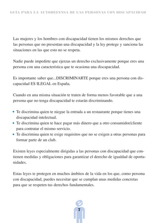 GUÍA PARA LA AUTODEFENSA DE LAS PERSONAS CON DISCAPACIDAD




 Las mujeres y los hombres con discapacidad tienen los mismos derechos que
 las personas que no presentan una discapacidad y la ley protege y sanciona las
 situaciones en las que esto no se respeta.

 Nadie puede impedirte que ejerzas un derecho exclusivamente porque eres una
 persona con una característica que te ocasiona una discapacidad.

 Es importante saber que...DISCRIMINARTE porque eres una persona con dis-
 capacidad ES ILEGAL en España.

 Cuando en una misma situación te traten de forma menos favorable que a una
 persona que no tenga discapacidad te estarán discriminando.

  Te discrimina quien te niegue la entrada a un restaurante porque tienes una
  discapacidad intelectual.
  Te discrimina quien te hace pagar más dinero que a otro consumidor/cliente
  para contratar el mismo servicio.
  Te discrimina quien te exige requisitos que no se exigen a otras personas para
  formar parte de un club.

 Existen leyes especialmente dirigidas a las personas con discapacidad que con-
 tienen medidas y obligaciones para garantizar el derecho de igualdad de oportu-
 nidades.

 Estas leyes te protegen en muchos ámbitos de la vida en los que, como persona
 con discapacidad, puedes necesitar que se cumplan unas medidas concretas
 para que se respeten tus derechos fundamentales.




                                       7
 