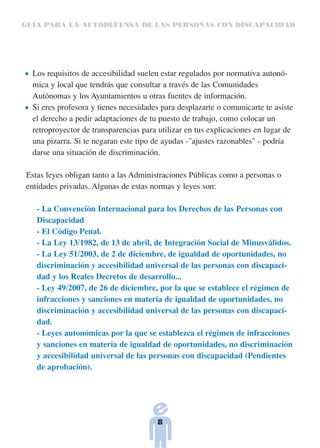 GUÍA PARA LA AUTODEFENSA DE LAS PERSONAS CON DISCAPACIDAD




  Los requisitos de accesibilidad suelen estar regulados por normativa autonó-
  mica y local que tendrás que consultar a través de las Comunidades
  Autónomas y los Ayuntamientos u otras fuentes de información.
  Si eres profesora y tienes necesidades para desplazarte o comunicarte te asiste
  el derecho a pedir adaptaciones de tu puesto de trabajo, como colocar un
  retroproyector de transparencias para utilizar en tus explicaciones en lugar de
  una pizarra. Si te negaran este tipo de ayudas -"ajustes razonables" - podría
  darse una situación de discriminación.

Estas leyes obligan tanto a las Administraciones Públicas como a personas o
entidades privadas. Algunas de estas normas y leyes son:

   - La Convención Internacional para los Derechos de las Personas con
   Discapacidad
   - El Código Penal.
   - La Ley 13/1982, de 13 de abril, de Integración Social de Minusválidos.
   - La Ley 51/2003, de 2 de diciembre, de igualdad de oportunidades, no
   discriminación y accesibilidad universal de las personas con discapaci-
   dad y los Reales Decretos de desarrollo...
   - Ley 49/2007, de 26 de diciembre, por la que se establece el régimen de
   infracciones y sanciones en materia de igualdad de oportunidades, no
   discriminación y accesibilidad universal de las personas con discapaci-
   dad.
   - Leyes autonómicas por la que se establezca el régimen de infracciones
   y sanciones en materia de igualdad de oportunidades, no discriminación
   y accesibilidad universal de las personas con discapacidad (Pendientes
   de aprobación).




                                       8
 