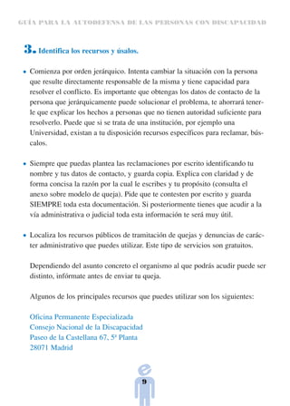 GUÍA PARA LA AUTODEFENSA DE LAS PERSONAS CON DISCAPACIDAD



 3. Identifica los recursos y úsalos.
  Comienza por orden jerárquico. Intenta cambiar la situación con la persona
  que resulte directamente responsable de la misma y tiene capacidad para
  resolver el conflicto. Es importante que obtengas los datos de contacto de la
  persona que jerárquicamente puede solucionar el problema, te ahorrará tener-
  le que explicar los hechos a personas que no tienen autoridad suficiente para
  resolverlo. Puede que si se trata de una institución, por ejemplo una
  Universidad, existan a tu disposición recursos específicos para reclamar, bús-
  calos.

  Siempre que puedas plantea las reclamaciones por escrito identificando tu
  nombre y tus datos de contacto, y guarda copia. Explica con claridad y de
  forma concisa la razón por la cual le escribes y tu propósito (consulta el
  anexo sobre modelo de queja). Pide que te contesten por escrito y guarda
  SIEMPRE toda esta documentación. Si posteriormente tienes que acudir a la
  vía administrativa o judicial toda esta información te será muy útil.

  Localiza los recursos públicos de tramitación de quejas y denuncias de carác-
  ter administrativo que puedes utilizar. Este tipo de servicios son gratuitos.

  Dependiendo del asunto concreto el organismo al que podrás acudir puede ser
  distinto, infórmate antes de enviar tu queja.

  Algunos de los principales recursos que puedes utilizar son los siguientes:

  Oficina Permanente Especializada
  Consejo Nacional de la Discapacidad
  Paseo de la Castellana 67, 5ª Planta
  28071 Madrid



                                        9
 