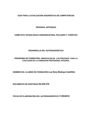 GUIA PARA LA EVALUACIÓN DIAGNÓSTICA DE COMPETENCIAS




                     REGIONAL ANTIOQUIA



 COMPLETO TECNOLÓGICO AGROINDUSTRIAL PECUARIO Y TURÍSTICO




              DESARROLLO DEL AUTODIAGNÓSTICO



 PROGRAMA DE FORMACIÓN: ORIENTACION DE LOS PROCESOS PARA LA
        EJECUCION DE LA FORMACIÓN PROFESIONAL INTEGRAL




NOMBRE DEL ALUMNO EN FORMACIÓN:Luz Dary Bedoya Castillón




DOCUMENTO DE IDENTIDAD:39.428.278




FECHA DE ELABORACIÓN DEL AUTODIAGNÓSTICO:11/05/2012
 