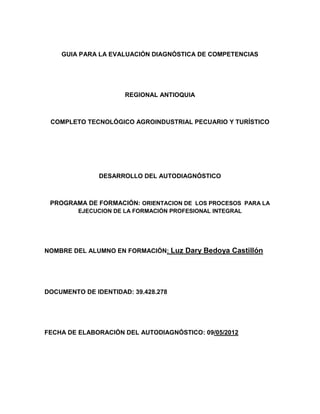 GUIA PARA LA EVALUACIÓN DIAGNÓSTICA DE COMPETENCIAS




                      REGIONAL ANTIOQUIA



 COMPLETO TECNOLÓGICO AGROINDUSTRIAL PECUARIO Y TURÍSTICO




               DESARROLLO DEL AUTODIAGNÓSTICO



 PROGRAMA DE FORMACIÓN: ORIENTACION DE LOS PROCESOS PARA LA
         EJECUCION DE LA FORMACIÓN PROFESIONAL INTEGRAL




NOMBRE DEL ALUMNO EN FORMACIÓN: Luz Dary Bedoya Castillón




DOCUMENTO DE IDENTIDAD: 39.428.278




FECHA DE ELABORACIÓN DEL AUTODIAGNÓSTICO: 09/05/2012
 