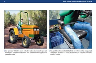 8                                                                                                      GUIA DE AYUDA PARA LA AUTOEVALUACIÓN DE LOS RIESGOS DEL TRACTOR




    Hay que dotar al tractor de una estructura antivuelco resistente que esté   Hay que dotar a los asientos del tractor de un cinturón ventral de seguridad.
    homologada. Dicha estructura siempre tiene que estar montada y preparada    Siempre que se conduzca el tractor, el conductor y los pasajeros deben abro-
    para ser utilizada.                                                         charse el cinturón.
 