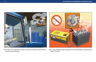 10                                                                                                        GUIA DE AYUDA PARA LA AUTOEVALUACIÓN DE LOS RIESGOS DEL TRACTOR




     El tractor no se puede dejar puesto en marcha en locales de dimensiones re-   La carga de baterías debe realizarse en una zona ventilada y sin presencia de
     ducidas y poco ventilados.                                                    llamas o chispas.
 