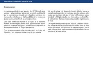 GUIA DE AYUDA PARA LA AUTOEVALUACIÓN DE LOS RIESGOS DEL TRACTOR                                                                               1



Introducción
La Ley de prevención de riesgos laborales (Ley 31/1995, de 8 de no-      A la hora de utilizar este documento, también deberían tenerse en
viembre) y la legislación que la desarrolla permiten la posibilidad de   cuenta las particularidades del tractor que se evalúa, así como de los
que los empresarios con menos de seis trabajadores que reúnan cier-      equipos que se utilizan, dado que un tractor caliﬁcado como pesado
tos requisitos, establecidos en el artículo 30.5 de la ley mencionada,   (de más de 6.000 kg de masa) es muy diferente de un tractor caliﬁca-
puedan asumir personalmente las tareas preventivas.                      do como estrecho (tractores frutales o los utilizados en plantaciones
                                                                         de viña).
Dado que el tractor está implicado en la mayoría de los accidentes
mortales del sector agrario, hemos creído oportuno facilitar la tarea    Con respecto a los equipos acoplados al tractor, cabe decir que tam-
preventiva del empresario agrícola por medio de un cuestionario de       bién inﬂuyen en los riesgos añadidos que conlleva el uso de estos
ayuda para autoevaluar los riesgos de este equipo.                       equipos; por ejemplo, el acoplamiento de una pala cargadora frontal,
En el presente documento se han tenido en cuenta los riesgos más         que el tractor no posee, puede suponer un riesgo añadido de contacto
                                                                         eléctrico con las líneas aéreas.
frecuentes y más graves que conlleva el uso de esta máquina.
 