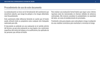 GUIA DE AYUDA PARA LA AUTOEVALUACIÓN DE LOS RIESGOS DEL TRACTOR                                                                                3



Procedimiento de uso de este documento
La autoevaluación se inicia con la formalización del cuestionario que     Para realizar una evaluación formal habría que seguir unos criterios
encontrará adjunto, que recoge los peligros o los riesgos detectados      rigurosos como los mencionados en diversos métodos de solvencia
más frecuentemente.                                                       contrastada. Ello incluiría considerar la probabilidad y la severidad
                                                                          del daño, así como el establecimiento de prioridades.
Este cuestionario debe rellenarse teniendo en cuenta que el tractor
puede utilizarlo tanto su propietario como cualquier otro trabajador      Finalmente, esta guía propone, para cada peligro o riesgo, la adopción
autorizado para ello.                                                     de unas medidas correctoras para neutralizar o minimizar el riesgo.
El documento no pretende ser una evaluación en el sentido estricto
del término, ya que esta evaluación va muy ligada a las condiciones
especíﬁcas del centro de trabajo y a la cualiﬁcación y las aptitudes de
las personas que utilizan el tractor.
 