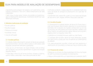 - 8 -
GUIA PARA MODELO DE AVALIAÇÃO DE DESEMPENHO
• Apresenta a desvantagem de trabalhar com parâmetros, como
médias e medianas, e não com o efetivo desempenho de cada
colaborador.
• Além disso, muitas vezes mostra uma tendência à padroniza-
ção do desempenho das pessoas, na tentativa de eliminar suas
diferenças individuais.
2. Métodos tradicionais de avaliação
• Escalas gráficas
• Escolha forçada
• Pesquisa de campo
• Incidentes críticos
• Lista de verificação
2.1. Escalas gráficas
• O método mede o desempenho através de fatores de avaliação
(comportamentos e atitudes selecionados e valorizados pela
empresa) previamente definidos e graduados.
• Faz uso de um formulário de dupla entrada, onde as linhas
são os fatores e as colunas representam os graus de variação
daqueles fatores.
• Cada fator é descrito de forma sumária, simples e objetiva;
quanto melhor a descrição, maior será a precisão do fator.
• Definidos os fatores, o passo seguinte é o estabelecimento dos
graus da escala de variação do desempenho em cada fator de
avaliação.
• Geralmente, são usados três, quatro ou cinco graus de variação
(do tipo ótimo, bom, regular, sofrível e fraco) para cada fator.
2.2. Escolha forçada
• O desempenho é avaliado através de blocos de frases descri-
tivas que focalizam determinados aspectos do comportamento
(exemplos: tem condições de progredir; conhece bem as normas
da empresa; tem dificuldade para tomar decisões; trabalha com
afinco mesmo na ausência de seu gestor; não se comunica bem;
adapta-se bem a situações novas, etc).
• Cada bloco é composto de duas, quatro ou mais frases.
• O avaliador deve escolher, dentre as frases oferecidas, aquelas
(em geral uma ou duas) que mais se aplicam ao desempenho
do avaliado.
• Ou, alternativamente, escolher a frase que mais representa o
desempenho do funcionário e a frase que mais se distancia dele.
2.3. Pesquisa de campo
• Baseia-se no princípio da responsabilidade de linha e da função
de staff no processo de avaliação do desempenho.
• Requer entrevistas entre um especialista em avaliação (staff)
 