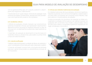 - 9 -
GUIA PARA MODELO DE AVALIAÇÃO DE DESEMPENHO
com os gestores (linha) para, em conjunto, avaliarem o desem-
penho dos respectivos colaboradores.
• Desenvolve-se em quatro etapas: entrevista de avaliação inicial;
entrevista de análise complementar; planejamento das providên-
cias e acompanhamento posterior dos resultados.
2.4. Incidentes críticos
• Método de avaliação simples, baseado nas características
extremas (incidentes críticos), que representam desempenhos
altamente positivos (sucesso) ou negativos (fracasso), ou seja, se
preocupa com os desempenhos excepcionais, sejam positivos ou
negativos.
• Cada fator de avaliação do desempenho é transformado em
incidentes críticos ou excepcionais, para avaliar os pontos fortes
e fracos de cada funcionário.
2.5. Lista de verificação
• Método tradicional baseado na relação de fatores de avaliação a
serem considerados (check-lists) para cada colaborador avaliado.
• A lista de verificação funciona como uma espécie de lembrete
para que o gestor possa avaliar as características principais de
um funcionário.
3. Críticas aos métodos tradicionais de avaliação
Os métodos tradicionais são burocratizados, rotineiros e repetitivos,
tratando as pessoas como de forma homogênea e padronizada e,
por essa razão, as empresas vêm buscando novos métodos, mais
participativos e impulsionadores da avaliação.
A desburocratização nos processos de avaliação se reflete prin-
cipalmente na redução de formulários e de material impresso. As
avaliações vêm se tornando mais simples e descontraídas, menos
formais e sem critérios complicados e genéricos impostos por um
órgão centralizador e burocrático.
 
