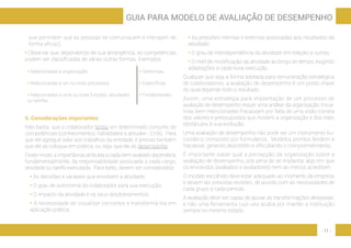 - 11 -
GUIA PARA MODELO DE AVALIAÇÃO DE DESEMPENHO
que permitem que as pessoas se comuniquem e interajam de
forma eficaz).
• Observar que, dependendo de sua abrangência, as competências
podem ser classificadas de várias outras formas. Exemplos:
• Relacionadas à organização • Gerenciais
• Relacionadas a um ou mais processos • Específicas
• Relacionadas a uma ou mais funções, atividades
ou tarefas
• Fundamentais
5. Considerações importantes
Não basta que o colaborador tenha um determinado conjunto de
competências (conhecimentos, habilidades e atitudes - CHA). Para
que ele agregue valor aos trabalhos da entidade, é preciso também
que ele as coloque em prática, ou seja, que ele as desempenhe.
Deste modo, a importância atribuída a cada item avaliado dependerá,
fundamentalmente, da responsabilidade associada a cada cargo,
atividade ou tarefa executada. Para tanto, devem ser considerados:
• As decisões e variáveis que envolvem a atividade;
• O grau de autonomia do colaborador para sua execução;
• O impacto da atividade e os seus desdobramentos;
• A necessidade de visualizar conceitos e transformá-los em
aplicação prática;
• As pressões internas e externas associadas aos resultados da
atividade;
• O grau de interdependência da atividade em relação a outras;
• O nível de modificação da atividade ao longo do tempo, exigindo
adaptações a cada nova execução.
Qualquer que seja a forma adotada para remuneração estratégica
de colaboradores, a avaliação de desempenho é um ponto chave
do qual depende todo o resultado.
Assim, uma estratégia para implantação de um processo de
avaliação de desempenho requer uma análise da organização. Inicia-
tivas bem intencionadas fracassam por falta de uma visão correta
dos valores e pressupostos que movem a organização e dos reais
obstáculos à sua evolução.
Uma avaliação de desempenho não pode ser um instrumento bu-
rocrático composto por formulários. Modelos prontos tendem a
fracassar, gerando descrédito e dificultando o comprometimento.
É importante saber qual a percepção da organização sobre a
avaliação de desempenho, sob pena de se implantar algo em que
os envolvidos (avaliados e avaliadores) nem ao menos acreditam.
O modelo escolhido deve estar adequado ao momento da empresa
e devem ser previstas revisões, de acordo com as necessidades de
cada grupo a cada período.
A avaliação deve ser capaz de apoiar as transformações desejadas,
e não uma ferramenta cujo uso acaba por manter a instituição
sempre no mesmo estado.
 