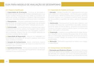 - 16 -
GUIA PARA MODELO DE AVALIAÇÃO DE DESEMPENHO
4.2. Preparo e Qualificação
1. Capacidade de Orientação - Conhece as atividades e
processos da área, assegurando corretas orientações para a sua
equipe. Facilita a introdução de novas tarefas ou processos, es-
clarecendo dúvidas. Acompanha os trabalhos, intervindo quando
necessário, explicando detalhes e orientando sobre o solicitado.
2. Planejamento - Estrutura e sistematiza processos visando o
planejamento, acompanhamento e organização das atividades
e do ambiente de trabalho para melhor utilização dos recursos.
3. Comunicação - Escuta atentamente e expressa suas ideias,
verbalmente e por escrito, usando uma linguagem clara e objetiva
e certificando-se do entendimento das mensagens transmiti-
das ou recebidas. Adota o meio de comunicação adequado ao
conteúdo e contexto da informação.
4. Capacidade de Negociação - Negocia com habilidade com
fornecedores, prestadores de serviços e usuários, observando
regras, acordos e contratos.
5. Geração de Conhecimento - Busca, sistematiza, registra
e dissemina o conhecimento, de modo a transformá-lo em
vantagem para a entidade.
6. Autodesenvolvimento - Procura evoluir pessoal, profissional
e intelectualmente, buscando aperfeiçoamento e atualização
contínua de seus conhecimentos.
4.3. Capacidade de Trabalho em Equipe
1. Interação - Interage e mantém bom relacionamento com seus
pares, superiores e outras equipes, contribuindo para o trabalho
das outras áreas. Atende ao cliente interno e externo, de forma
prestativa, segura e com competência técnica, dando resposta
aos seus pedidos e sugestões, de modo a valorizar o relaciona-
mento.
2. Interlocução - Expressa-se de maneira clara e objetiva, ouve
os outros e dá respostas consistentes e educadas. Escuta e
transmite ideias de forma efetiva, utilizando procedimentos
formais e informais e proporcionando dados concretos para
apoiar observações e conclusões.
3. Cooperação - Coopera no compartilhamento de ideias, ativida-
des e soluções com os membros da equipe e das demais áreas.
Põe-se à disposição, espontaneamente, para executar outros
serviços e auxiliar colegas, de acordo com as necessidades e
possibilidades.
4. Motivação - Demonstra capacidade de motivar seus colegas
e colaboradores.
4.4. Compromisso com Resultados
1. Orientação para Eficiência e Eficácia - Concretiza com eficácia e
eficiência os objetivos de seu trabalho, cumprindo as tarefas que lhe
são atribuídas com qualidade, sem erros e nos prazos estipulados.
Preocupa-se com os custos e atua para o uso racional dos recursos
 