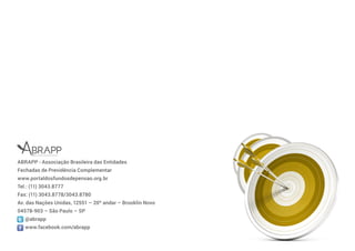 ABRAPP - Associação Brasileira das Entidades
Fechadas de Previdência Complementar
www.portaldosfundosdepensao.org.br
Tel.: (11) 3043.8777
Fax: (11) 3043.8778/3043.8780
Av. das Nações Unidas, 12551 – 20º andar – Brooklin Novo
04578-903 – São Paulo – SP
@abrapp
www.facebook.com/abrapp
 