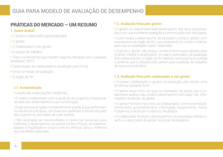- 6 -
GUIA PARA MODELO DE AVALIAÇÃO DE DESEMPENHO
PRÁTICAS DO MERCADO – UM RESUMO
1. Quem avalia?
• O próprio colaborador (autoavaliação)
• O gestor
• O colaborador e seu gestor
• A equipe de trabalho
• Todos os elementos que mantêm alguma interação com o avaliado
(avaliação 360º)
• Cada equipe de colaboradores (avaliação para cima)
• Uma comissão de avaliação
• O órgão de RH
1.1. Autoavaliação
• Usada nas organizações modernas.
• O próprio colaborador, com a ajuda de seu superior, é responsá-
vel pelo seu desempenho e sua monitoração.
• Cada pessoa se avalia constantemente quanto à sua performan-
ce, eficiência e eficácia, com base em parâmetros fornecidos pelo
seu superior ou derivados de suas tarefas.
• São avaliadas as necessidades e carências pessoais para
melhorar o desempenho, os pontos fortes e fracos, as potencia-
lidades e fragilidades e o que é preciso reforçar para a melhoria
dos resultados pessoais.
1.2. Avaliação feita pelo gestor
• O gestor é o responsável pelo desempenho dos seus subordina-
dos e por sua constante avaliação e comunicação dos resultados.
• Quem avalia o desempenho do pessoal é o próprio gestor, com
a assessoria do órgão de RH, que estabelece os meios e critérios
para que as avaliações sejam realizadas.
• Quando o gestor não possui conhecimento especializado para
projetar, manter e desenvolver um plano sistemático de avaliação
dos colaboradores, o órgão de RH elabora, acompanha e controla
o sistema, que é utilizado pelo gestor para avaliação do trabalho
de seus subordinados.
1.3. Avaliação feita pelo colaborador e seu gestor
• Envolver colaborador e gestor na avaliação vem sendo uma
tendência bastante forte.
• O gestor atua como um guia ou orientador, ao passo que o co-
laborador avalia o seu próprio desempenho com base nas infor-
mações recebidas do gestor.
• O gestor fornece recursos ao colaborador, como orientação,
treinamento, aconselhamento, informação, equipamento, metas
e objetivos a alcançar e cobra os resultados.
• O colaborador fornece o desempenho e os resultados obtidos e,
se for o caso, cobra do gestor recursos necessários.
 