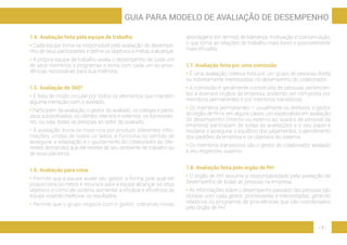 - 7 -
GUIA PARA MODELO DE AVALIAÇÃO DE DESEMPENHO
1.4. Avaliação feita pela equipe de trabalho
• Cada equipe torna-se responsável pela avaliação do desempe-
nho de seus participantes e define os objetivos e metas a alcançar.
• A própria equipe de trabalho avalia o desempenho de cada um
de seus membros e programas e toma com cada um as provi-
dências necessárias para sua melhoria.
1.5. Avaliação de 360º
• É feita de modo circular por todos os elementos que mantêm
alguma interação com o avaliado.
• Participam da avaliação, o gestor do avaliado, os colegas e pares,
seus subordinados, os clientes internos e externos, os fornecedo-
res, ou seja, todas as pessoas ao redor do avaliado.
• A avaliação torna-se mais rica por produzir diferentes infor-
mações, vindas de todos os lados, e funciona no sentido de
assegurar a adaptação e o ajustamento do colaborador às dife-
rentes demandas que ele recebe de seu ambiente de trabalho ou
de seus parceiros.
1.6. Avaliação para cima
• Permite que a equipe avalie seu gestor, a forma pela qual ele
proporciona os meios e recursos para a equipe alcançar os seus
objetivos e como ele poderia aumentar a eficácia e eficiência da
equipe visando melhorar os resultados.
• Permite que o grupo negocie com o gestor, cobrando novas
abordagens em termos de liderança, motivação e comunicação,
o que torna as relações de trabalho mais livres e possivelmente
mais eficazes.
1.7. Avaliação feita por uma comissão
• É uma avaliação coletiva feita por um grupo de pessoas direta
ou indiretamente interessadas no desempenho do colaborador.
• A comissão é geralmente constituída de pessoas pertencen-
tes a diversos órgãos da empresa, podendo ser composta por
membros permanentes e por membros transitórios.
• Os membros permanentes – usualmente os diretores, o gestor
do órgão de RH e, em alguns casos, um especialista em avaliação
do desempenho (interno ou externo ao quadro de pessoal da
empresa) participam de todas as avaliações e o seu papel é
moderar e assegurar o equilíbrio dos julgamentos, o atendimento
dos padrões da empresa e os objetivos do sistema.
• Os membros transitórios são o gestor do colaborador avaliado
e seu respectivo superior.
1.8. Avaliação feita pelo órgão de RH
• O órgão de RH assume a responsabilidade pela avaliação de
desempenho de todas as pessoas na empresa.
• As informações sobre o desempenho passado das pessoas são
obtidas com cada gestor, processadas e interpretadas, gerando
relatórios ou programas de providências que são coordenados
pelo órgão de RH.
 