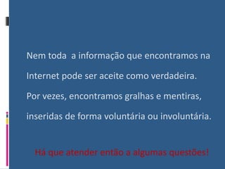 Nem toda a informação que encontramos na
Internet pode ser aceite como verdadeira.
Por vezes, encontramos gralhas e mentiras,
inseridas de forma voluntária ou involuntária.
Há que atender então a algumas questões!
 