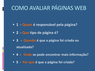 COMO AVALIAR PÁGINAS WEB
▪ 1 - Quem é responsável pela página?
▪ 2 - Que tipo de página é?
▪ 3 - Quando é que a página foi criada ou
atualizada?
▪ 4 - Onde se pode encontrar mais informação?
▪ 5 - Por que é que a página foi criada?
 