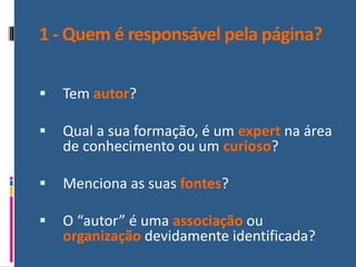 1 - Quem é responsável pela página?
▪ Tem autor?
▪ Qual a sua formação, é um expert na área
de conhecimento ou um curioso?
▪ Menciona as suas fontes?
▪ O “autor” é uma associação ou
organização devidamente identificada?
 