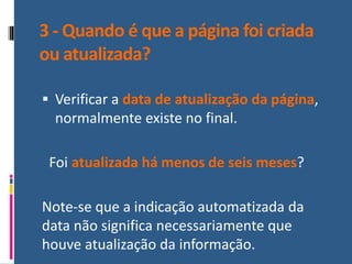 3 - Quando é que a página foi criada
ou atualizada?
▪ Verificar a data de atualização da página,
normalmente existe no final.
Foi atualizada há menos de seis meses?
Note-se que a indicação automatizada da
data não significa necessariamente que
houve atualização da informação.
 
