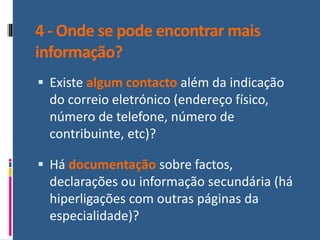 4 - Onde se pode encontrar mais
informação?
▪ Existe algum contacto além da indicação
do correio eletrónico (endereço físico,
número de telefone, número de
contribuinte, etc)?
▪ Há documentação sobre factos,
declarações ou informação secundária (há
hiperligações com outras páginas da
especialidade)?
 