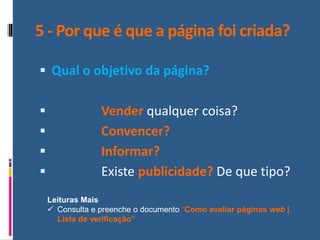 5 - Por que é que a página foi criada?
▪ Qual o objetivo da página?
▪ Vender qualquer coisa?
▪ Convencer?
▪ Informar?
▪ Existe publicidade? De que tipo?
Leituras Mais
✓ Consulta e preenche o documento “Como avaliar páginas web |
Lista de verificação”
 