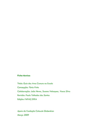 Ficha técnica:
Título: Guia das Aves Comuns na Escola
Concepção: Tânia Pinto
Colaboração: João Neves, Susana Velasquez, Vasco Silva
Revisão: Paulo Talhadas dos Santos
Edição: FAPAS/SPEA
Apoio da Fundação Calouste Glubenkian
Março 2009
 