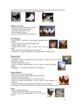 8 
- Esta raza tiene buenas proporciones corporales con lo que se ha popularizado su uso para hacer híbridos de engorde, usándose sobre todo la Cornish blanca. 
Leghorn o Livornesa 
- Origen: Italia y seleccionada en los EEUU 
- Variedades: blanca, dorada, marrón,... 
- Peso: gallo 2,5 Kg; gallina 2 Kg 
- Gran fertilidad en la puesta 
- Huevos de tamaño medio y de color blanco 
New Hampshire 
- Origen: EEUU. A partir de les razas Rhode, Plymouth Rock y Cornwall 
- Tipo: semipesada. Peso: gallo 4Kg; gallina 3 Kg. 
- Plumaje: castaño (canela) 
- Aptitud mixta. Existen 2 líneas: una para carne y otra para puesta. 
- Huevos de tamaño medio-grande y de color marrón 
- Autosexable: ♂ tienen mancha blanca en el plumón sobre membrana del ala 
Plymouth Rock 
- Origen: EEUU 
- Variedades: barrada (semipesada, Peso: gallo 3,5Kg y gallina 3Kg), color blanco (White Rock, pesada). 
- Aptitud: mixta (carne y huevos). 
- Huevos de tamaño mediano-grande y de color crema o moreno. Raramente incuban 
- Autosexaje: ♂ 1 día mancha más grande en la cabeza que ♀ 
Rhode Island Red 
- Origen: EEUU. Tiene sangre asiática 
- Tipo: semipesada. Peso: gallo 3,5Kg; gallina 3Kg. Rústica. 
- Plumaje: rojo oscura a marrón 
- Aptitud mixta: muy bona productora de carne y de huevos 
- Huevos de tamaño medio-grande y de color marrón. Cierta tendencia a la incubación 
- Con una alimentación adecuada proporciona carne de excelente calidad 
- Autosexable ♂ 1 d tienen mancha blanca en el plumón por encima membrana ala 
Sussex 
- Origen: UK (sangre Brahma) 
- Tipo semipesado. Peso: gallo 3,5 Kg; gallina 2,5 Kg 
- Aptitud: mixta. Está desdoblada en 2 líneas (carne y huevos)  