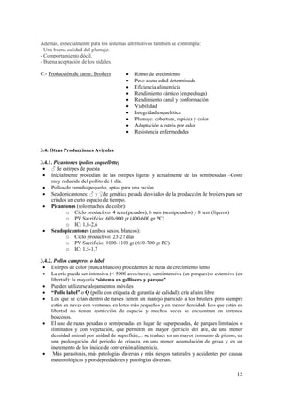 12 
Además, especialmente para los sistemas alternativos también se contempla: 
- Una buena calidad del plumaje. 
- Comportamiento dócil. 
- Buena aceptación de los nidales. 
C.- Producción de carne: Broilers 
• Ritmo de crecimiento 
• Peso a una edad determinada 
• Eficiencia alimenticia 
• Rendimiento cárnico (en pechuga) 
• Rendimiento canal y conformación 
• Viabilidad 
• Integridad esquelética 
• Plumaje: cobertura, rapidez y color 
• Adaptación a estrés por calor 
• Resistencia enfermedades 
3.4. Otras Producciones Avícolas 
3.4.1. Picantones (pollos coquellette) 
• ♂ de estirpes de puesta 
• Inicialmente procedían de las estirpes ligeras y actualmente de las semipesadas –Coste muy reducido del pollito de 1 día. 
• Pollos de tamaño pequeño, aptos para una ración. 
• Seudopicantones: ♂ y ♀de genética pesada desviados de la producción de broilers para ser criados un curto espacio de tiempo. 
• Picantones (solo machos de color): 
o Ciclo productivo: 4 sem (pesados), 6 sem (semipesados) y 8 sem (ligeros) 
o PV Sacrificio: 600-900 gr (400-600 gr PC) 
o IC: 1,8-2,6 
• Seudopicantones (ambos sexos, blancos): 
o Ciclo productivo: 23-27 días 
o PV Sacrificio: 1000-1100 gr (650-700 gr PC) 
o IC: 1,5-1,7 
3.4.2. Pollos camperos o label 
• Estirpes de color (nunca blancos) procedentes de razas de crecimiento lento 
• La cría puede ser intensiva (< 5000 aves/nave), semiintensiva (en parques) o extensiva (en libertad): la mayoría “sistema en gallinero y parque” 
• Pueden utilizarse alojamientos móviles 
• “Pollo label” o Q (pollo con etiqueta de garantía de calidad): cría al aire libre 
• Los que se crían dentro de naves tienen un manejo parecido a los broilers pero siempre están en naves con ventanas, en lotes más pequeños y en menor densidad. Los que están en libertad no tienen restricción de espacio y muchas veces se encuentran en terrenos boscosos. 
• El uso de razas pesadas o semipesadas en lugar de superpesadas, de parques limitados o ilimitados y con vegetación, que permiten un mayor ejercicio del ave, de una menor densidad animal por unidad de superficie,... se traduce en un mayor consumo de pienso, en una prolongación del periodo de crianza, en una menor acumulación de grasa y en un incremento de los índice de conversión alimenticia. 
• Más parasitosis, más patologías diversas y más riesgos naturales y accidentes por causas meteorológicas y por depredadores y patologías diversas.  