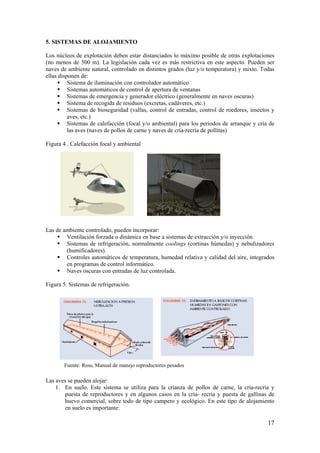 17 
5. SISTEMAS DE ALOJAMIENTO 
Los núcleos de explotación deben estar distanciados lo máximo posible de otras explotaciones (no menos de 500 m). La legislación cada vez es más restrictiva en este aspecto. Pueden ser naves de ambiente natural, controlado en distintos grados (luz y/o temperatura) y mixto. Todas ellas disponen de: 
 Sistema de iluminación con controlador automático 
 Sistemas automáticos de control de apertura de ventanas 
 Sistemas de emergencia y generador eléctrico (generalmente en naves oscuras) 
 Sistema de recogida de residuos (excretas, cadáveres, etc.) 
 Sistemas de bioseguridad (vallas, control de entradas, control de roedores, insectos y aves, etc.) 
 Sistemas de calefacción (focal y/o ambiental) para los periodos de arranque y cría de las aves (naves de pollos de carne y naves de cría-recría de pollitas) 
Figura 4 . Calefacción focal y ambiental 
Las de ambiente controlado, pueden incorporar: 
 Ventilación forzada o dinámica en base a sistemas de extracción y/o inyección 
 Sistemas de refrigeración, normalmente coolings (cortinas húmedas) y nebulizadores (humificadores). 
 Controles automáticos de temperatura, humedad relativa y calidad del aire, integrados en programas de control informático. 
 Naves oscuras con entradas de luz controlada. 
Figura 5. Sistemas de refrigeración. 
Las aves se pueden alojar: 
1. En suelo. Este sistema se utiliza para la crianza de pollos de carne, la cría-recría y puesta de reproductores y en algunos casos en la cría- recría y puesta de gallinas de huevo comercial, sobre todo de tipo campero y ecológico. En este tipo de alojamiento en suelo es importante: 
Fuente: Ross, Manual de manejo reproductores pesados  