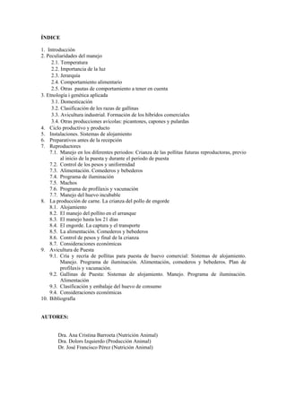 ÍNDICE 
1. Introducción 
2. Peculiaridades del manejo 
2.1. Temperatura 
2.2. Importancia de la luz 
2.3. Jerarquía 
2.4. Comportamiento alimentario 
2.5. Otras pautas de comportamiento a tener en cuenta 
3. Etnología i genética aplicada 
3.1. Domesticación 
3.2. Clasificación de les razas de gallinas 
3.3. Avicultura industrial. Formación de los híbridos comerciales 
3.4. Otras producciones avícolas: picantones, capones y pulardas 
4. Ciclo productivo y producto 
5. Instalaciones. Sistemas de alojamiento 
6. Preparativos antes de la recepción 
7. Reproductores 
7.1. Manejo en los diferentes periodos: Crianza de las pollitas futuras reproductoras, previo al inicio de la puesta y durante el periodo de puesta 
7.2. Control de los pesos y uniformidad 
7.3. Alimentación. Comederos y bebederos 
7.4. Programa de iluminación 
7.5. Machos 
7.6. Programa de profilaxis y vacunación 
7.7. Manejo del huevo incubable 
8. La producción de carne. La crianza del pollo de engorde 
8.1. Alojamiento 
8.2. El manejo del pollito en el arranque 
8.3. El manejo hasta los 21 días 
8.4. El engorde. La captura y el transporte 
8.5. La alimentación. Comederos y bebederos 
8.6. Control de pesos y final de la crianza 
8.7. Consideraciones económicas 
9. Avicultura de Puesta 
9.1. Cría y recría de pollitas para puesta de huevo comercial: Sistemas de alojamiento. Manejo. Programa de iluminación. Alimentación, comederos y bebederos. Plan de profilaxis y vacunación. 
9.2. Gallinas de Puesta: Sistemas de alojamiento. Manejo. Programa de iluminación. Alimentación 
9.3. Clasificación y embalaje del huevo de consumo 
9.4. Consideraciones económicas 
10. Bibliografía 
AUTORES: 
Dra. Ana Cristina Barroeta (Nutrición Animal) 
Dra. Dolors Izquierdo (Producción Animal) 
Dr. José Francisco Pérez (Nutrición Animal)  