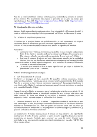 22 
Para ello es imprescindible un continuo control de pesos, uniformidad y consumo de alimento de los animales. Una información más precisa se encuentra en las guías de manejo para reproductores de Ross 308 (http://www.aviagen.com/ss/ross-308/) y Cobb (http://www.cobb- vantress.com/Products/Cobb500Literature.aspx) 
7.1 Manejo en los diferentes periodos. 
Vamos a dividir esta producción en tres periodos: el de crianza (de 0 a 15 semanas de vida), el previo al inicio de la puesta y el periodo de puesta desde las 30 hasta las 64 semanas de vida). 
7.1.1. Crianza de las pollitas reproductoras 
El objetivo que se persigue durante este periodo es cubrir, en cada momento de esta etapa de crecimiento, todas las necesidades que tiene los futuros reproductores (ver figura…). 
Esta fase de crianza tiene una repercusión vital en el periodo de reproducción posterior. 
Puntos Clave 
• Mantener el peso y ritmo de crecimiento de las pollitas en todo momento (cada semana) dentro de los objetivos marcados en la curva estándar ideal de peso. El peso de las aves debe estar en o sobre los marcados en la curva estándar de peso hasta los 7-14 días. 
• Restringir el consumo de pienso, en base a incrementos pequeños de la cantidad de alimento, pero con una distribución regular que permita alcanzar una buena uniformidad en toda la manada desde el principio. Recalcular el suministro de pienso periódicamente en función de los resultados de peso. 
• Los machos y las hembras se crían de forma separada hasta que llegue el momento del apareamiento (hasta las 18-23 semanas). 
Podemos dividir este periodo en dos etapas: 
1. De 0-28 días (hasta la 4ª semana). 
El objetivo es conseguir un buen desarrollo del esqueleto, sistema inmunitario, función cardiovascular, emplume y apetito, de cara a conseguir una buena uniformidad de la manada. Para ello se aconseja un buen ritmo de crecimiento los primeros 7 días que permita alcanzar el peso objetivo a los 14 días. A partir de aquí asegurarse que el ritmo de crecimiento se mantiene en la curva ideal hasta los 28 días. 
En caso de que a los 28 días se compruebe que el coeficiente de variación es muy alto (> 10 %), es decir una uniformidad escasa, se recomienda clasificar las aves en dos o más grupos para poder controlar de forma más exacta su crecimiento y consumo, ajustando mejor sus necesidades reales e intentado mejorar la uniformidad de la manada. 
2. En la fase intermedia de la 4 ª a la semana 15, se pretende que todo el lote alcance el peso ideal estándar para su edad, lo que implica una restricción en el ritmo de crecimiento intentando mantener la uniformidad del lote. Para ello puede ser necesario crear lotes de pesos que requieran una atención diferenciada. Es muy importante los controles de peso y conformación, y ajustar la cantidad de alimento a administrar. 
Las características de manejo en este periodo de crianza son muy similares a las especificadas para la crianza de pollos de carne. La crianza se realiza en suelo, las pollitas de un día se pueden acondicionar en espacios limitados para conseguir una zona de confort térmico mejor controlada, ya que las aves recién nacidas necesitan temperaturas muy elevadas (>32 ºC). Para ello se pueden utilizar: 
Fuente: Ross, Manual de manejo reproductores pesados  