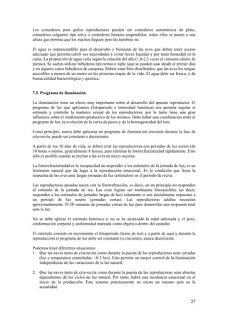 27 
Los comederos para gallos reproductores pueden ser comederos automáticos de plato, comederos colgantes tipo tolva o comederos lineales suspendidos; todos ellos se ponen a una altura que permita que los machos lleguen pero las hembras no. 
El agua es imprescindible para el desarrollo y bienestar de las aves que deben tener acceso adecuado que permita cubrir sus necesidades y evitar heces líquidas y por tanto humedad en la cama. La proporción de agua varía según la estación del año (1,8-2,3 veces el consumo diario de pienso). Se suelen utilizar bebederos tipo tetina o niple (que se pueden usar desde el primer día) y en algunos casos bebederos de campana. Deben estar bien distribuidos, que las aves los tengan accesibles a menos de un metro en las primeras etapas de la vida. El agua debe ser fresca, y de buena calidad bacteriológica y química. 
7.3. Programa de iluminación 
La iluminación tiene un efecto muy importante sobre el desarrollo del aparato reproductor. El programa de luz que aplicamos (fotoperiodo e intensidad lumínica) nos permite regular el estímulo y controlar la madurez sexual de los reproductores, por lo tanto tiene una gran influencia sobre el rendimiento productivo de los mismos. Debe haber una coordinación entre el programa de luz, la evolución de la curva de pesos y de la homogeneidad del lote. 
Como principio, nunca debe aplicarse un programa de iluminación creciente durante la fase de cría-recría, puede ser constante o decreciente. 
A partir de los 10 días de vida, se deben criar las reproductoras con periodos de luz cortos (de 10 horas o menos, generalmente 8 horas), para eliminar la fotorrefractariedad rápidamente. Esto sólo es posible cuando se recrían a las aves en naves oscuras. 
La fotorrefractariedad es la incapacidad de responder a los estímulos de la jornada de luz, es un fenómeno natural que da lugar a la reproducción estacional. Es la condición que frena la respuesta de las aves ante largas jornadas de luz (estímulos) en el periodo de recría. 
Las reproductoras pesadas nacen con la fotorrefracción, es decir, en un principio no responden al estímulo de la jornada de luz. Las aves logran ser totalmente fotosensibles (es decir, responden a los estímulos de jornadas largas de luz) solamente si son inicialmente expuestas a un periodo de luz neutro (jornadas cortas). Las reproductoras adultas necesitan aproximadamente 19-20 semanas de jornadas cortas de luz para desarrollar una respuesta total ante la luz. 
No se debe aplicar el estímulo lumínico si no se ha alcanzado la edad adecuada y el peso, conformación corporal y uniformidad marcada como objetivo dentro del estándar. 
El estimulo consiste en incrementar el fotoperiodo (horas de luz) y a partir de aquí y durante la reproducción el programa de luz debe ser constante (o creciente), nunca decreciente. 
Podemos tener diferentes situaciones: 
1. Que las naves tanto de cría-recría como durante la puesta de las reproductoras sean cerradas (luz y temperatura controladas, <0.5 lux). Esto permite un mayor control de la iluminación independiente de las variaciones de la luz natural. 
2. Que las naves tanto de cría-recría como durante la puesta de las reproductoras sean abiertas dependientes de los ciclos de luz natural. Por tanto, habrá una incidencia estacional en el inicio de la producción. Este sistema prácticamente no existe en nuestro país en la actualidad.  
