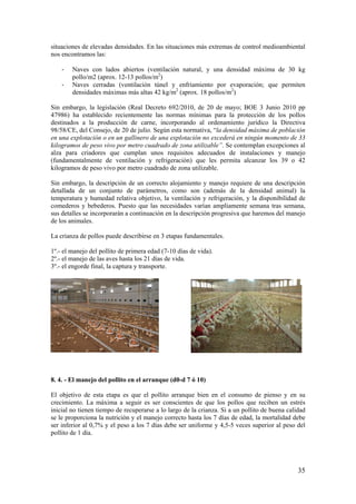 35 
situaciones de elevadas densidades. En las situaciones más extremas de control medioambiental nos encontramos las: 
- Naves con lados abiertos (ventilación natural, y una densidad máxima de 30 kg pollo/m2 (aprox. 12-13 pollos/m2) 
- Naves cerradas (ventilación túnel y enfriamiento por evaporación; que permiten densidades máximas más altas 42 kg/m2 (aprox. 18 pollos/m2) 
Sin embargo, la legislación (Real Decreto 692/2010, de 20 de mayo; BOE 3 Junio 2010 pp 47986) ha establecido recientemente las normas mínimas para la protección de los pollos destinados a la producción de carne, incorporando al ordenamiento jurídico la Directiva 98/58/CE, del Consejo, de 20 de julio. Según esta normativa, “la densidad máxima de población en una explotación o en un gallinero de una explotación no excederá en ningún momento de 33 kilogramos de peso vivo por metro cuadrado de zona utilizable”. Se contemplan excepciones al alza para criadores que cumplan unos requisitos adecuados de instalaciones y manejo (fundamentalmente de ventilación y refrigeración) que les permita alcanzar los 39 o 42 kilogramos de peso vivo por metro cuadrado de zona utilizable. 
Sin embargo, la descripción de un correcto alojamiento y manejo requiere de una descripción detallada de un conjunto de parámetros, como son (además de la densidad animal) la temperatura y humedad relativa objetivo, la ventilación y refrigeración, y la disponibilidad de comederos y bebederos. Puesto que las necesidades varían ampliamente semana tras semana, sus detalles se incorporarán a continuación en la descripción progresiva que haremos del manejo de los animales. 
La crianza de pollos puede describirse en 3 etapas fundamentales. 
1º.- el manejo del pollito de primera edad (7-10 días de vida). 
2º.- el manejo de las aves hasta los 21 días de vida. 
3º.- el engorde final, la captura y transporte. 
8. 4. - El manejo del pollito en el arranque (d0-d 7 ó 10) 
El objetivo de esta etapa es que el pollito arranque bien en el consumo de pienso y en su crecimiento. La máxima a seguir es ser conscientes de que los pollos que reciben un estrés inicial no tienen tiempo de recuperarse a lo largo de la crianza. Si a un pollito de buena calidad se le proporciona la nutrición y el manejo correcto hasta los 7 días de edad, la mortalidad debe ser inferior al 0,7% y el peso a los 7 días debe ser uniforme y 4,5-5 veces superior al peso del pollito de 1 día.  