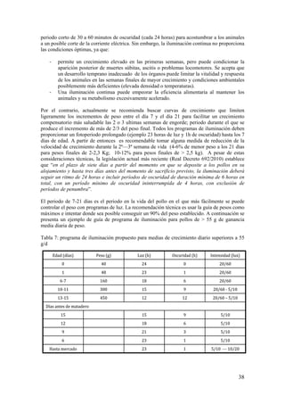 38 
periodo corto de 30 a 60 minutos de oscuridad (cada 24 horas) para acostumbrar a los animales a un posible corte de la corriente eléctrica. Sin embargo, la iluminación continua no proporciona las condiciones óptimas, ya que: 
- permite un crecimiento elevado en las primeras semanas, pero puede condicionar la aparición posterior de muertes súbitas, ascitis o problemas locomotores. Se acepta que un desarrollo temprano inadecuado de los órganos puede limitar la vitalidad y respuesta de los animales en las semanas finales de mayor crecimiento y condiciones ambientales posiblemente más deficientes (elevada densidad o temperaturas). 
- Una iluminación continua puede empeorar la eficiencia alimentaria al mantener los animales y su metabolismo excesivamente acelerado. 
Por el contrario, actualmente se recomienda buscar curvas de crecimiento que limiten ligeramente los incrementos de peso entre el día 7 y el día 21 para facilitar un crecimiento compensatorio más saludable las 2 o 3 ultimas semanas de engorde; periodo durante el que se produce el incremento de más de 2/3 del peso final. Todos los programas de iluminación deben proporcionar un fotoperiodo prolongado (ejemplo 23 horas de luz y 1h de oscuridad) hasta los 7 días de edad. A partir de entonces es recomendable tomar alguna medida de reducción de la velocidad de crecimiento durante la 2ª—3ª semana de vida (4-6% de menor peso a los 21 días para pesos finales de 2-2,3 Kg; 10-12% para pesos finales de > 2,5 kg). A pesar de estas consideraciones técnicas, la legislación actual más reciente (Real Decreto 692/2010) establece que “en el plazo de siete días a partir del momento en que se deposite a los pollos en su alojamiento y hasta tres días antes del momento de sacrificio previsto, la iluminación deberá seguir un ritmo de 24 horas e incluir períodos de oscuridad de duración mínima de 6 horas en total, con un período mínimo de oscuridad ininterrumpida de 4 horas, con exclusión de períodos de penumbra”. 
El periodo de 7-21 días es el periodo en la vida del pollo en el que más fácilmente se puede controlar el peso con programas de luz. La recomendación técnica es usar la guía de pesos como máximos e intentar donde sea posible conseguir un 90% del peso establecido. A continuación se presenta un ejemplo de guía de programa de iluminación para pollos de > 55 g de ganancia media diaria de peso. 
Tabla 7: programa de iluminación propuesto para medias de crecimiento diario superiores a 55 g/d 
5/10 ---10/20123Hasta mercado5/1012365/1032195/10618125/1091515Días antes de matadero20/60 –5/10121245013-1520/60 -5/1091530010-1120/606181606-720/6012348120/60024400Intensidad (lux)Oscuridad (h)Luz (h)Peso (g)Edad (días)  