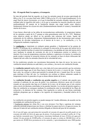 39 
8.6. - El engorde final. La captura y el transporte. 
Se trata del periodo final de engorde, en el que los animales pasan de un peso aproximado de 800 g a los 21 d, a un peso final entre 1800 ó 2500 g (a los 35 o 42 d aproximadamente). Es la etapa final de mayor crecimiento, en el que la densidad de animales alojados muestra toda su realidad sobre la superficie del suelo; y en la que se acumulan los mayores desafíos de control medioambiental. El manejo de la instalación durante esta etapa tendrá como objetivo fundamental eliminar los excesos de calor (fundamentalmente durante el verano) y humedad del interior de la nave. 
Como hemos observado en las tablas de recomendaciones ambientales, la temperatura óptima de los animales a partir de la 3ª semana se sitúa generalmente entre los 20 y 23ºC. Mantener estos objetivos puede ser difícil en los periodos más calurosos del verano. Aparte del aislamiento de los edificios, disponemos fundamentalmente de dos herramientas para corregir situaciones de elevadas temperaturas en el interior de la nave: y.- la ventilación, y ii.- la refrigeración mediante evaporación. 
La ventilación es importante en cualquier granja ganadera, y fundamental en las granjas de broilers. El principio de la ventilación es conseguir la renovación de los gases del interior de la nave, pero también facilitar el control de la temperatura y las pérdidas de calor del interior de la nave mediante la entrada de corrientes de aire (si la temperatura exterior es inferior a la interior). En el caso de temperaturas exteriores similares o superiores a la interior, la ventilación puede ayudar a mejorar la sensación térmica de los animales en base al efecto refrescante del impacto del aire sobre los animales (función de la velocidad del aire). 
En las condiciones actuales nos encontramos básicamente dos tipos de naves: las naves con ventilación natural (abiertas en cada lado) y con cortinas, y las naves con ventilación forzada. 
La ventilación natural implica abrir uno o dos lados de la nave para permitir que las corrientes de convección hagan que el aire fluya hacia el interior de la nave y a través de ésta. Cuando hace calor, las cortinas se abren para permitir la entrada del aire y cuando hace frío se cierran para restringir el flujo del aire. La ventilación con cortinas es idónea solamente cuando la temperatura exterior es parecida a la que se desea obtener dentro de la nave. 
La ventilación forzada o ventilación con presión negativa es el método más popular para controlar el ambiente de una nave de pollos. Los extractores eléctricos sacan aire al exterior creando así una presión más baja en el interior de la nave, de tal manera que el aire exterior entra a través de aberturas controladas en las paredes laterales. Los niveles de presión negativa y flujo de ventilación se consiguen mediante la coordinación entre la intensidad de los flujos de extracción y la abertura de las ventanas. Esta regulación se realiza de una forma controlada mediante programas que se adaptan a los registros de temperatura y humedad relativa de la granja. 
La ventilación con presión negativa se puede manejar de 3 modos diferentes, de acuerdo con las necesidades de ventilación de las aves: 
• Ventilación mínima (en clima frío o con aves jóvenes). Con flujo y aperturas de ventanas reducidos pretende proporcionar aire fresco y eliminar los gases nocivos y el agua en exceso. Se trata por lo tanto de una ventilación mínima obligada en función del peso de los animales. 
En el caso del agua, una aproximación razonable al consumo de agua de un pollo puede ser un consumo del doble de litros de agua que de pienso. Si alcanzamos a producir pollos de 2,5 kg, que habrán consumido unos 5 kg de pienso, estaríamos hablando de unos 10 litros de agua por animal. En una granja de 20.000 pollos, el consumo de agua se estima en 200.000 litros, de los que menos de 30.000 litros permanecen en los animales, y aproximadamente unos 5000 quedan  