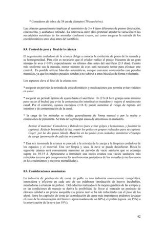 42 
* Comederos de tolva: de 38 cm de diámetro (70 aves/tolva). 
Las crianzas generalmente implican el suministro de 3 o 4 tipos diferentes de pienso (iniciación, crecimiento, y acabado o retirada). La diferencia entre ellos pretende atender la variación en las necesidades nutritivas de los animales conforme crecen, así como asegurar la retirada de los coccidiostáticos unos días antes del sacrificio. 
8.8. Control de peso y final de la crianza 
El seguimiento cuidadoso de la crianza obliga a conocer la evolución de pesos de la manada y su homogeneidad. Para ello es necesario que el criador realice el pesaje frecuente de un gran número de aves (>100), especialmente los últimos días antes del sacrificio (2-3 días). Cuánto más uniforme sea la manada, menor número de aves será necesario tomar para efectuar este control. Es posible utilizar básculas automáticas, aunque conviene contrastarlas con pesadas manuales, ya que los machos pesados tienden a no subirse a estas básculas de forma voluntaria. 
Los aspectos clave al final de la crianza son: 
* asegurar un período de retirada de coccidiostáticos y medicaciones que permita evitar residuos en canal 
* asegurar un período óptimo de ayuno hasta el sacrificio: 10-12 h (4 h en granja como mínimo para vaciar el buche) que evite la contaminación intestinal en matadero y mejore el rendimiento canal. Por el contrario, ayunos excesivos (>16 h) puede aumentar el riesgo de ruptura del intestino y de contaminación de la canal. 
* la carga de los animales se realiza generalmente de forma manual y por la noche o condiciones de penumbra. Se trata de la principal causa de decomisos en matadero. 
Retirar el material: Comederos y Bebederos (para evitar golpes y hematomas, y facilitar la captura). Reducir Intensidad de luz, reunir los pollos en grupos reducidos para su captura. Coger por las dos patas (ideal). Meterlos en las jaulas (con cuidado), minimizar el tiempo de carga (prevención de asfixias en camión). 
* Una vez terminada la crianza se procede a la retirada de la yacija y la limpieza cuidadosa de los espacios y el material. Una vez limpia y seca, la nave se puede desinfectar. Hasta la siguiente crianza será conveniente mantener un periodo de vacio sanitario que se aconseja supere los 10-15 d. Apresurarse a introducir una nueva crianza tras vacios sanitarios más reducidos termina por comprometer los rendimientos posteriores de los animales (con descensos en los crecimientos y mayores mortalidades). 
8.9. Consideraciones económicas 
La industria de producción de carne de pollo es una industria enormemente competitiva, innovadora y eficiente en cada uno de sus eslabones (producción de huevos incubables, incubadoras o crianzas de pollos). Del esfuerzo realizado en la mejora genética de las estirpes y en las condiciones de manejo se deriva la posibilidad de llevar al mercado un producto de elevada calidad a un precio asequible (su precio real se ha ido reduciendo con el paso de los años). Entre los capítulos de coste de la producción de carne más importantes podemos destacar el coste de la alimentación del broiler (aproximadamente un 60%), el pollito (aprox. un 15%) o la amortización de la nave (un 10%).  
