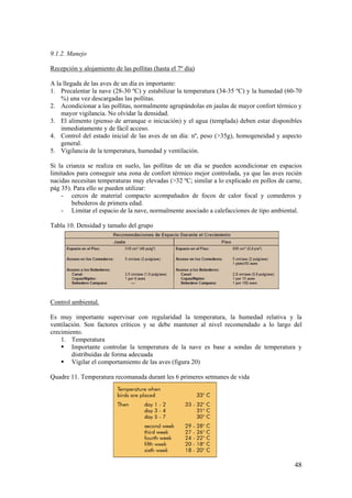 48 
9.1.2. Manejo 
Recepción y alojamiento de las pollitas (hasta el 7º día) 
A la llegada de las aves de un día es importante: 
1. Precalentar la nave (28-30 ºC) y estabilizar la temperatura (34-35 ºC) y la humedad (60-70 %) una vez descargadas las pollitas. 
2. Acondicionar a las pollitas, normalmente agrupándolas en jaulas de mayor confort térmico y mayor vigilancia. No olvidar la densidad. 
3. El alimento (pienso de arranque o iniciación) y el agua (templada) deben estar disponibles inmediatamente y de fácil acceso. 
4. Control del estado inicial de las aves de un día: nº, peso (>35g), homogeneidad y aspecto general. 
5. Vigilancia de la temperatura, humedad y ventilación. 
Si la crianza se realiza en suelo, las pollitas de un día se pueden acondicionar en espacios limitados para conseguir una zona de confort térmico mejor controlada, ya que las aves recién nacidas necesitan temperaturas muy elevadas (>32 ºC; similar a lo explicado en pollos de carne, pág 35). Para ello se pueden utilizar: 
- cercos de material compacto acompañados de focos de calor focal y comederos y bebederos de primera edad. 
- Limitar el espacio de la nave, normalmente asociado a calefacciones de tipo ambiental. 
Tabla 10. Densidad y tamaño del grupo 
Control ambiental. 
Es muy importante supervisar con regularidad la temperatura, la humedad relativa y la ventilación. Son factores críticos y se debe mantener al nivel recomendado a lo largo del crecimiento. 
1. Temperatura 
 Importante controlar la temperatura de la nave es base a sondas de temperatura y distribuidas de forma adecuada 
 Vigilar el comportamiento de las aves (figura 20) 
Quadre 11. Temperatura recomanada durant les 6 primeres setmanes de vida  