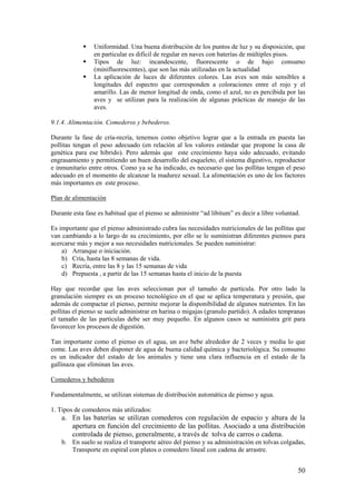 50 
 Uniformidad. Una buena distribución de los puntos de luz y su disposición, que en particular es difícil de regular en naves con baterías de múltiples pisos. 
 Tipos de luz: incandescente, fluorescente o de bajo consumo (minifluorescentes), que son las más utilizadas en la actualidad 
 La aplicación de luces de diferentes colores. Las aves son más sensibles a longitudes del espectro que corresponden a coloraciones entre el rojo y el amarillo. Las de menor longitud de onda, como el azul, no es percibida por las aves y se utilizan para la realización de algunas prácticas de manejo de las aves. 
9.1.4. Alimentación. Comederos y bebederos. 
Durante la fase de cría-recría, tenemos como objetivo lograr que a la entrada en puesta las pollitas tengan el peso adecuado (en relación al los valores estándar que propone la casa de genética para ese híbrido). Pero además que este crecimiento haya sido adecuado, evitando engrasamiento y permitiendo un buen desarrollo del esqueleto, el sistema digestivo, reproductor e inmunitario entre otros. Como ya se ha indicado, es necesario que las pollitas tengan el peso adecuado en el momento de alcanzar la madurez sexual. La alimentación es uno de los factores más importantes en este proceso. 
Plan de alimentación 
Durante esta fase es habitual que el pienso se administre “ad libitum” es decir a libre voluntad. 
Es importante que el pienso administrado cubra las necesidades nutricionales de las pollitas que van cambiando a lo largo de su crecimiento, por ello se le suministran diferentes piensos para acercarse más y mejor a sus necesidades nutricionales. Se pueden suministrar: 
a) Arranque o iniciación. 
b) Cría, hasta las 8 semanas de vida. 
c) Recría, entre las 8 y las 15 semanas de vida 
d) Prepuesta , a partir de las 15 semanas hasta el inicio de la puesta 
Hay que recordar que las aves seleccionan por el tamaño de partícula. Por otro lado la granulación siempre es un proceso tecnológico en el que se aplica temperatura y presión, que además de compactar el pienso, permite mejorar la disponibilidad de algunos nutrientes. En las pollitas el pienso se suele administrar en harina o migajas (granulo partido). A edades tempranas el tamaño de las partículas debe ser muy pequeño. En algunos casos se suministra grit para favorecer los procesos de digestión. 
Tan importante como el pienso es el agua, un ave bebe alrededor de 2 veces y media lo que come. Las aves deben disponer de agua de buena calidad química y bacteriológica. Su consumo es un indicador del estado de los animales y tiene una clara influencia en el estado de la gallinaza que eliminan las aves. 
Comederos y bebederos 
Fundamentalmente, se utilizan sistemas de distribución automática de pienso y agua. 
1. Tipos de comederos más utilizados: 
a. En las baterías se utilizan comederos con regulación de espacio y altura de la apertura en función del crecimiento de las pollitas. Asociado a una distribución controlada de pienso, generalmente, a través de tolva de carros o cadena. 
b. En suelo se realiza el transporte aéreo del pienso y su administración en tolvas colgadas, Transporte en espiral con platos o comedero lineal con cadena de arrastre.  