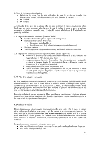 51 
2. Tipos de bebederos más utilizados. 
a. Bebederos de tetina. Son los más utilizados. Se trata de un sistema cerrado, con regulación de altura y caudal. Puede utilizarse en el arranque de las aves. 
b. De cazoleta 
c. De campana 
A la llegada de las aves de un día de edad se suele distribuir el pienso directamente sobre bandejas o un papel dispuesto sobre la superficie de la jaula o la cama. A veces se utilizan comederos y bebederos especiales para 1ª edad. El cambio a bebederos de 2ª edad debe ser gradual y paulatino 
A lo largo de la crianza los comederos y beberos deben: 
 Estar bien distribuidos y tener espacio suficiente por ave 
 Irse regulando a la altura de las aves. 
o Comederos a nivel del dorso 
o Bebederos a nivel de la cabeza (tetina por encima de la cabeza) 
 Limpieza frecuente 
 Control de pérdidas de agua en bebederos y pérdidas de pienso en comederos. 
A lo largo de esta fase se destacan los siguientes puntos clave a supervisar: 
 Controlar el porcentaje de buches llenos en los animales a las 12 y 24 horas de llegar a la nave (>90 % debería estar lleno) 
 Asegurarse de que el espacio de comedero y bebedero es adecuado y que puede regularse la altura en función del crecimiento de las aves. El acceso es vital en el momento de la recepción de las pollitas. 
 Control del consumo de pienso y agua de las aves. 
 Llevar un control de los pesos y homogeneidad del lote, en relación a la curva marcada por la empresa de genética. No olvidar que un objetivo importante es lograr manadas homogéneas. 
9.1.5. Plan de profilaxis y vacunación 
Es muy importante que las pollitas tengan un estado de salud óptimo y un buen desarrollo del sistema inmunitario. Para ello, se deben aplicar las estrictas normas de bioseguridad e higiene, desinfección y desinsectación de las explotaciones. Además, el veterinario responsable de la granja aplica programas de control sanitario para prevenir la aparición de enfermedades en las aves y evitar cualquier peligro de seguridad alimentaria. 
Las enfermedades de mayor prevalencia deben identificarse y controlarse, existiendo algunas que son específicas de una zona geográfica. Por ello los planes de vacunación deben adaptarse a las características específicas de la empresa. 
9.2. Gallinas de puesta 
Hemos de pensar que esta producción tiene un ciclo medio-largo (entre 12 y 15 meses el primer ciclo, y al que puede añadirse un segundo ciclo). Tal y como se ha comentado anteriormente. Es importante que se respete el principio de todo dentro todo fuera, que las aves sean de la misma edad, procedencia, casa de genética, etc. Además, antes de la introducción de un nuevo lote el vacío sanitario, la limpieza, desinfección, desinfección y preparación de la nave deben ser correctos. 
Los parámetros más importantes a tener en cuenta son: 
• Que las pollitas tengan el peso, conformación adecuada a su llegada a la nave de puesta 
• Una buena homogeneidad del lote  