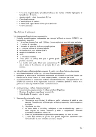 52 
• Conocer el programa de luz aplicado en la fase de cría-recría y controlar el programa de luz en la nave de puesta.. 
• Aspecto, salud y estado inmunitario del lote 
• Control del consumo 
• Control del peso de las aves 
• Control del nº y peso de los huevos que se producen 
• Control ambiental 
9.2.1. Sistemas de alojamiento 
Los sistemas de alojamiento más comunes son: 
1. En jaulas acondicionadas o enriquecidas, que cumplen la Directiva europea 99/74/CE con los siguientes requisitos: 
 750 cm2/ave de superficie total; 2.000 cm 2 como mínimo de superficie total por jaula. 
 12 cm/ave de comedero 
 2 unidades de bebedero al alcance de cada gallina 
 45 cm como mínimo de altura de la jaula 
 Inclinación de la jaula inferior al 14 % 
 Dispositivo de recorte de uñas 
 Nidal 
 15 cm/ave de aseladero 
 Yacija (baño de arena) para que la gallina pueda picotear y escarbar 
 Los pasillos entre jaulas deben tener un mínimo de 90 cm de ancho y la distancia con el suelo de 35 cm 
mínimo. 
Las más utilizadas son baterías de tipo compacto de varios pisos. Estas baterías disponen de 
• recogida automática de los huevos a través de cintas transportadoras. 
• comederos y bebederos de distribución automática, normalmente comederos lineales con distribución de pienso a través de carros autopropulsados y bebederos tipo tetina. 
• recogida automática de las excretas mediante cintas transportadoras y en algunos casos con sistemas de desecación de las deyecciones asociados. Esta técnica permite la retirada de la gallinaza de la nave y evita humedades y contaminaciones. 
2. Jaulas get-away o welfare. Se caracterizan por: 
 Ser comunales , de gran tamaño (1 m2 de superficie/20 gallinas 
 Disponen de aseladero o perchas a varios niveles 
 Están dotadas de nidales y baño de arena. 
3. Sistemas alternativos a las jaulas: 
a. Sistemas en semi-libertad. Se alojan en suelo y disponen de salida a patio exterior. Normalmente utilizadas para el huevo etiquetado como campero o ecológico. 
b. Sistemas al aire libre. 
c. En suelo, donde la elección y manejo de la cama es esencial (fig.x yxx). La nave dispone de control ambiental y todo el equipamiento necesario (comederos, bebederos, nidales, etc) 
d. Sobre slat, normalmente slat parcial existiendo además una parte de cama. 
e. Aviario. Son sistemas en que las aves pueden desplazarse libremente sobre varios niveles de pisos formados con slats y perchas  