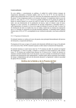 54 
Control ambiental. 
En aves adultas, y concretamente en gallinas, el umbral de confort térmico (margen de temperaturas adecuadas) es bastante amplio, entre los 10 y los 25 ºC. En este intervalo, la gallina sigue produciendo huevos, pero las variaciones de temperatura repercuten en el consumo de pienso. A más temperatura menor es el consumo de pienso. La temperatura ideal en aves de puesta se sitúa entre 21 y 23 ºC. Uno de los grandes problemas de las granjas de gallinas de puesta en nuestra latitud es el exceso de calor en verano, las aves pueden sufrir un golpe de calor, con una disminución de la producción de huevos, tanto en número como en peso; llegando en casos extremos, en combinación de elevadas temperatura y humedad relativa, a sufrir hipertermia y la muerte, si el ave no es capaz de eliminar el exceso de calor. La única vía de eliminación de calor es el jadeo (las aves no sudan), siendo éste un sistema de evaporación que se ve limitado en situaciones de elevada humedad ambiental. La humedad relativa debería situarse entre el 50 y el 70 %, acompañado de una ventilación adecuada y una buena calidad del aire. 
9.2.3. Programa de iluminación 
El estímulo lumínico se realiza en la nave de puesta como principal desencadenante del proceso de formación y ovoposición del huevo. 
El programa de luz que se sigue en la puesta está claramente definido por el que se ha aplicado en la cría-recría. Pero, NUNCA durante la puesta se debe reducir la duración del fotoperiodo. 
El estimulo lumínico se suele iniciar entre las 17-19 semanas de edad. Se aumenta la longitud del fotoperiodo 1-2 horas de golpe y después se aumenta de forma progresiva cada semana (unos 15 -30 minutos por semana) hasta alcanzar los 16 horas de luz. A partir de entonces se mantiene constante durante todo el ciclo de puesta. Las naves cerradas sin entrada de luz natural permiten una programación más independiente y también poder aplicar programas fraccionados de tiempo e independientes del ciclo de día/noche ahemeral. La legislación señala la necesidad de aplicar 8h de oscuridad.  